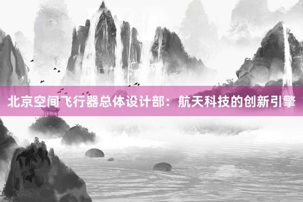 北京空间飞行器总体设计部：航天科技的创新引擎